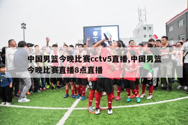 中国男篮今晚比赛cctv5直播,中国男篮今晚比赛直播8点直播